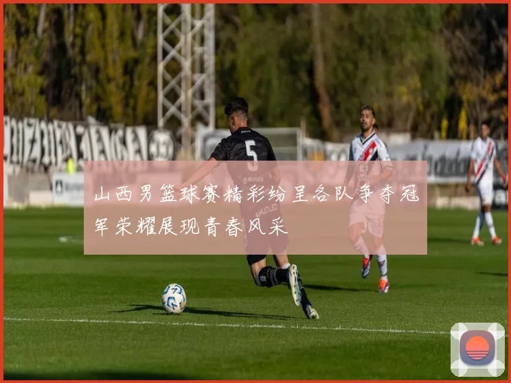 山西男篮球赛精彩纷呈各队争夺冠军荣耀展现青春风采