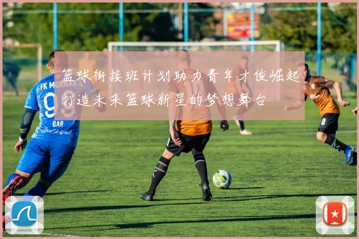 篮球街接班计划助力青年才俊崛起打造未来篮球新星的梦想舞台