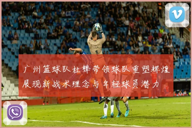 广州篮球队杜锋带领球队重塑辉煌展现新战术理念与年轻球员潜力