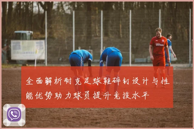 全面解析耐克足球鞋碎钉设计与性能优势助力球员提升竞技水平