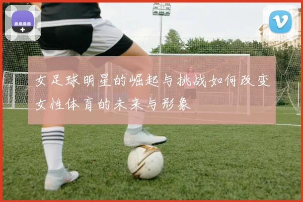 女足球明星的崛起与挑战如何改变女性体育的未来与形象