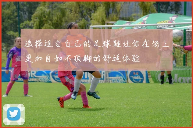 选择适合自己的足球鞋让你在场上更加自如不顶脚的舒适体验