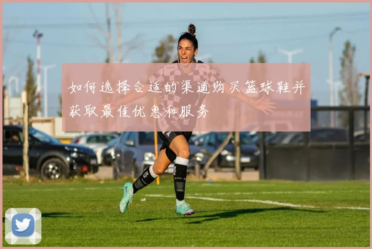 如何选择合适的渠道购买篮球鞋并获取最佳优惠和服务