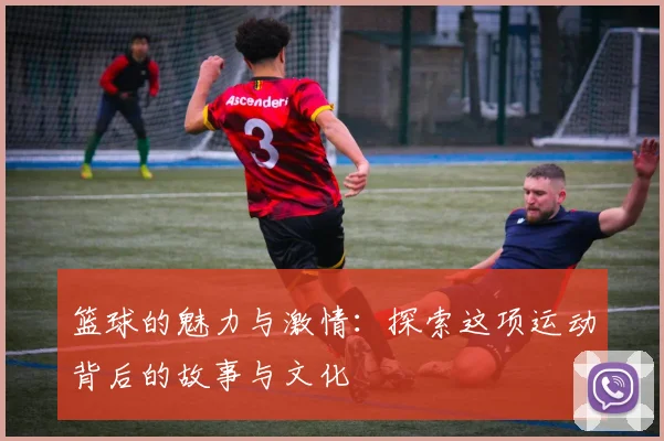 篮球的魅力与激情：探索这项运动背后的故事与文化